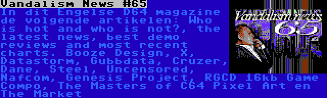 Vandalism News #65 | In dit Engelse D64 magazine de volgende artikelen: Who is hot and who is not?, the latest news, best demo reviews and most recent charts. Booze Design, X, Datastorm, Gubbdata, Cruzer, Dane, Steel, Uncensored, Nafcom, Genesis Project, RGCD 16kb Game Compo, The Masters of C64 Pixel Art en The Market