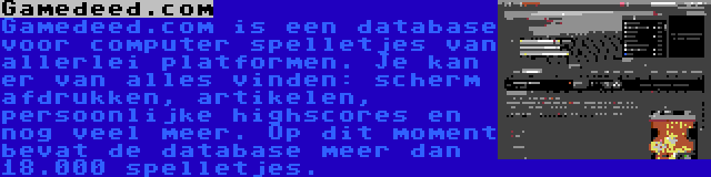 Gamedeed.com | Gamedeed.com is een database voor computer spelletjes van allerlei platformen. Je kan er van alles vinden: scherm afdrukken, artikelen, persoonlijke highscores en nog veel meer. Op dit moment bevat de database meer dan 18.000 spelletjes.