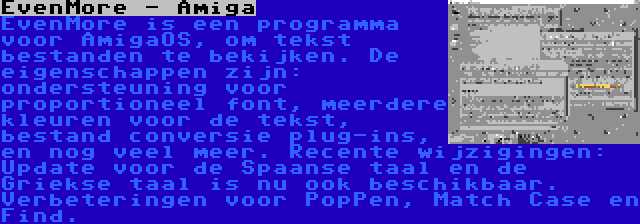 EvenMore - Amiga | EvenMore is een programma voor AmigaOS, om tekst bestanden te bekijken. De eigenschappen zijn: ondersteuning voor proportioneel font, meerdere kleuren voor de tekst, bestand conversie plug-ins, en nog veel meer. Recente wijzigingen: Update voor de Spaanse taal en de Griekse taal is nu ook beschikbaar. Verbeteringen voor PopPen, Match Case en Find.