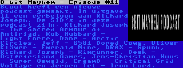 8-bit Mayhem - Episode #11 | Scout heeft een nieuwe podcast gemaakt. In uitgave 11 een eerbetoon aan Richard Joseph. De SID's in deze podcast zijn: Richard Joseph - The Sacred Armour of Antiriad, Rob Hubbard - Light Force, Dane - Arctic Circles, Jeff - 6581 Doped Cows, Oliver Kläwer - Emerald Mine, DRAX - Spunk, Richard Joseph - Rimrunner, Deek - Ostfriesland Games, Jens-Christian Huus - Super Oswald, CreamD - Critical Grid Voltage en Jeroen Tel - Iron Lord.