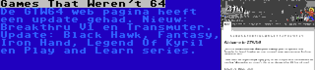 Games That Weren't 64 | De GTW64 web pagina heeft een update gehad. Nieuw: Breakthru V1 en Transmuter. Update: Black Hawk, Fantasy, Iron Hand, Legend Of Kyril en Play and Learn series.