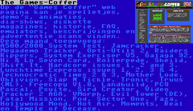 The Games-Coffer | Op de Games Coffer web pagina kan je spelletjes, demo's, animaties, dia-shows, diskette magazines, historie, FAQ, emulators, beschrijvingen en advertentie scans vinden. Deze maand toegevoegd: A500/2000 System Test, Jamcracker, Megademo Tracker, Opti-Utils 2, Raiders Rippers, System Exerciser V5, Galaga 92, Hi & Lo Seven Card, Rollerpede, Sheild, Shift It, Hardcore issues 1, 2 and 3. Lunchtime Express issues 1, 2, 3 & 4, Technocratic Times 2 & 3, Mother Lode, Oblivion, Slap N Tickle, Tronic, Truus (NL), Freecopy V1.8, Landbuild, PCQ Pascal, Psuite, Sird Creator, Video Tracker 2 AGA, VMorph, Evil Tower (DE), Fatal Mission, Pod, Sector One, Faza, Hollywood Mood, Hot Air, Moments, Real en Temple of Decease.