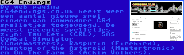 C64 Endings | De web pagina c64endings.co.uk heeft weer een aantal nieuwe spel einden van Commodore C64 spelletjes toegevoegd. De meest recente spelletjes zijn: Tau Ceti (CRL), SAS Combat Simulator (Codemasters), Rasputin (Firebird), Phantom of the Asteroid (Mastertronic) en On The Farm 3 (Achim Volkers).