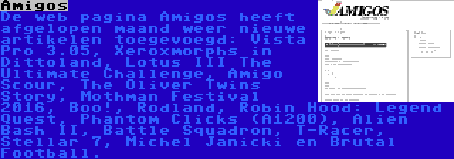 Amigos | De web pagina Amigos heeft afgelopen maand weer nieuwe artikelen toegevoegd: Vista Pro 3.05, Xeroxmorphs in Dittoland, Lotus III The Ultimate Challenge, Amigo Scour, The Oliver Twins Story, Mothman Festival 2016, Boo!, Rodland, Robin Hood: Legend Quest, Phantom Clicks (A1200), Alien Bash II, Battle Squadron, T-Racer, Stellar 7, Michel Janicki en Brutal Football.