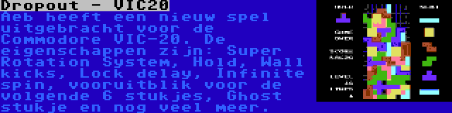 Dropout - VIC20 | Aeb heeft een nieuw spel uitgebracht voor de Commodore VIC-20. De eigenschappen zijn: Super Rotation System, Hold, Wall kicks, Lock delay, Infinite spin, vooruitblik voor de volgende 6 stukjes, Ghost stukje en nog veel meer.