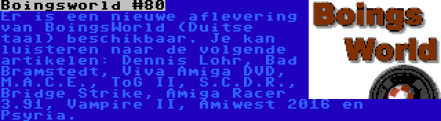 Boingsworld #80 | Er is een nieuwe aflevering van BoingsWorld (Duitse taal) beschikbaar. Je kan luisteren naar de volgende artikelen: Dennis Lohr, Bad Bramstedt, Viva Amiga DVD, M.A.C.E., ToG II, S.C.D.R., Bridge Strike, Amiga Racer 3.91, Vampire II, Amiwest 2016 en Psyria.