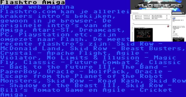 Flashtro Amiga | Op de web pagina Flashtro.com kan je allerlei krakers intro's bekijken, gewoon in je browser. De originele intro's van de Amiga, Atari-ST, Dreamcast, PC, Playstation etc. zijn omgezet naar Flash. De meest recente flashtro's zijn: Skid Row - McDonald Land, Skid Row - Beast Busters, Crystal - Apache Flight, Agile - Violator, No Limits & Illusion - Magic Fly, Classic - Future Combat 2, Classic - Back to the Future III, The Band - PaperBoy, Oracle - WolfPack, Oracle - Escape from the Planet of the Robot Monsters, Skid Row - Road Rash, Skid Row - Shadow of the Beast III, Skid Row - Bill's Tomato Game en Agile - Cricket Amiga.