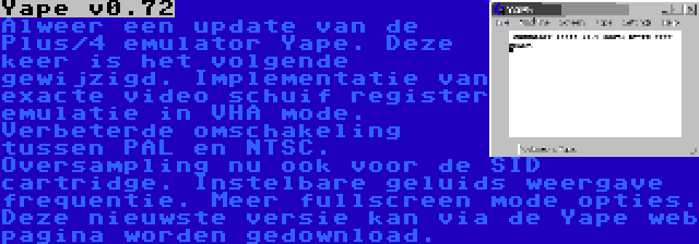 Yape v0.72 | Alweer een update van de Plus/4 emulator Yape. Deze keer is het volgende gewijzigd. Implementatie van exacte video schuif register emulatie in VHA mode. Verbeterde omschakeling tussen PAL en NTSC. Oversampling nu ook voor de SID cartridge. Instelbare geluids weergave frequentie. Meer fullscreen mode opties. Deze nieuwste versie kan via de Yape web pagina worden gedownload.