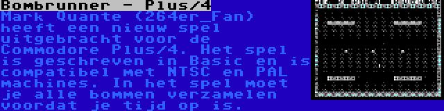 Bombrunner - Plus/4 | Mark Quante (264er_Fan) heeft een nieuw spel uitgebracht voor de Commodore Plus/4. Het spel is geschreven in Basic en is compatibel met NTSC en PAL machines. In het spel moet je alle bommen verzamelen voordat je tijd op is.