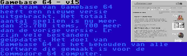 Gamebase 64 - v15 | Het team van Gamebase 64 heeft een nieuwe versie uitgebracht. Het totaal aantal spellen is nu meer dan 25.700 items, 700 meer dan de vorige versie. Er zijn vele bestanden geüpdatet. Het doel van Gamebase 64 is het behouden van alle software die gemaakt is voor de Commodore 64 computer.