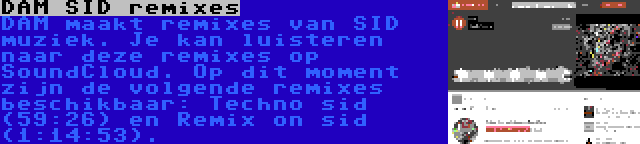 DAM SID remixes | DAM maakt remixes van SID muziek. Je kan luisteren naar deze remixes op SoundCloud. Op dit moment zijn de volgende remixes beschikbaar: Techno sid (59:26) en Remix on sid (1:14:53).