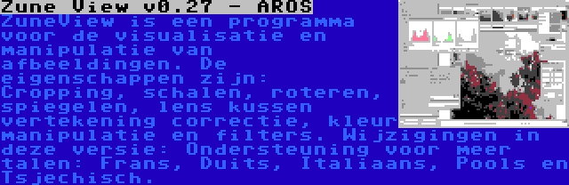 Zune View v0.27 - AROS | ZuneView is een programma voor de visualisatie en manipulatie van afbeeldingen. De eigenschappen zijn: Cropping, schalen, roteren, spiegelen, lens kussen vertekening correctie, kleur manipulatie en filters. Wijzigingen in deze versie: Ondersteuning voor meer talen: Frans, Duits, Italiaans, Pools en Tsjechisch.