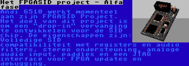 Het FPGASID project - Alfa fase | Andi 6510 werkt momenteel aan zijn FPGASID Project. Het doel van dit project is om een drop-in vervanging te ontwikkelen voor de SID chip. De eigenschappen zijn: Volledige SID compatibiliteit met registers en audio filters, stereo ondersteuning, analoge audio input, paddles en een JTAG interface voor FPGA updates en debugging.