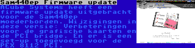 Sam440ep Firmware update | ACube Systems heeft een firmware update uitgebracht voor de Sam440ep moederborden. Wijzigingen in deze versie: Verbeteringen voor de grafische kaarten en de PCI bridge. En er is een set-up toegevoegd voor de PEX 8112 PCI.