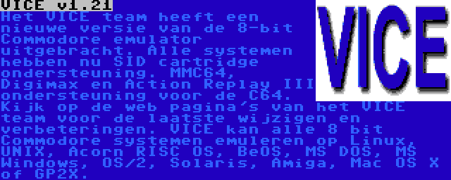 VICE v1.21 |  Het VICE team heeft een nieuwe versie van de 8-bit Commodore emulator uitgebracht. Alle systemen hebben nu SID cartridge ondersteuning. MMC64, Digimax en Action Replay III ondersteuning voor de C64. Kijk op de web pagina's van het VICE team voor de laatste wijzigen en verbeteringen. VICE kan alle 8 bit Commodore systemen emuleren op Linux, UNIX, Acorn RISC OS, BeOS, MS DOS, MS Windows, OS/2, Solaris, Amiga, Mac OS X of GP2X.