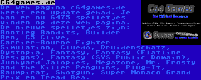 C64games.de | De web pagina c64games.de heeft een update gehad. Je kan er nu 6475 spelletjes vinden op deze web pagina. De nieuwe spelletjes zijn: Bootleg Bandits, Builder Ben, C5 Clive, Carrier-Bourne Fighter Simulation, Cluedo, Druidenschatz, Dystopia, Fantasy, Fantasy (Flatline Designs), Fantasy (SYS Public Domain), Junkyard Jalopies, Megazone, Mr. Frosty and the Killer Penguins, Plug-It, Raumpirat, Shotgun, Super Monaco Grand Prix en Tread Bea.