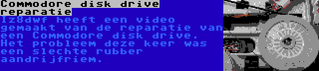 Commodore disk drive reparatie | Iz8dwf heeft een video gemaakt van de reparatie van een Commodore disk drive. Het probleem deze keer was een slechte rubber aandrijfriem.