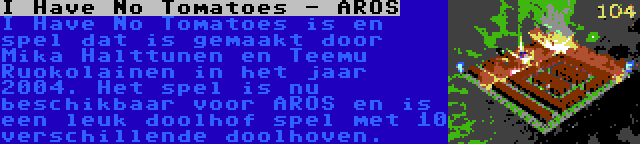 I Have No Tomatoes - AROS | I Have No Tomatoes is en spel dat is gemaakt door Mika Halttunen en Teemu Ruokolainen in het jaar 2004. Het spel is nu beschikbaar voor AROS en is een leuk doolhof spel met 10 verschillende doolhoven.