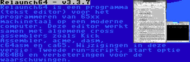 Relaunch64 - v3.3.7 | Relaunch64 is een programma (tekst editor) voor het programmeren van 65xx machinetaal op een moderne computer. Deze editor werkt samen met algemene cross assemblers zoals Kick Assembler, acme, dasm, c64asm en ca65. Wijzigingen in deze versie: Tweede run-script, start optie R64BG en verbeteringen voor de waarschuwingen.