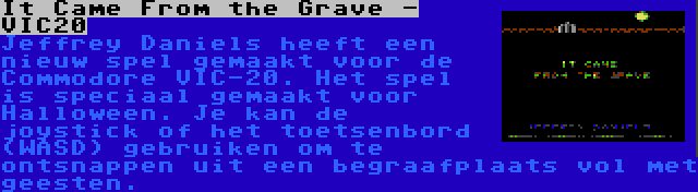 It Came From the Grave - VIC20 | Jeffrey Daniels heeft een nieuw spel gemaakt voor de Commodore VIC-20. Het spel is speciaal gemaakt voor Halloween. Je kan de joystick of het toetsenbord (WASD) gebruiken om te ontsnappen uit een begraafplaats vol met geesten.