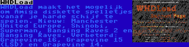 WHDLoad | WHDLoad maakt het mogelijk om Amiga diskette spelletjes vanaf je harde schijf te spelen. Nieuw: Manchester United Europe, Shinobi, Superman, Banging Raves 2 en Banging Raves. Verbeterd: Grapevine 16, Grapevine 15 (LSD) en Grapevine 14.