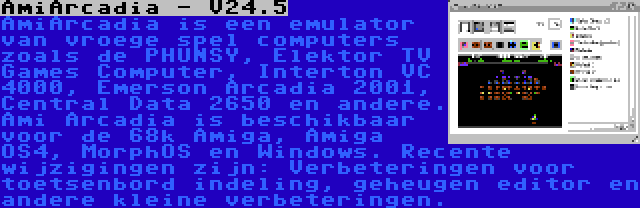 AmiArcadia - V24.5 | AmiArcadia is een emulator van vroege spel computers zoals de PHUNSY, Elektor TV Games Computer, Interton VC 4000, Emerson Arcadia 2001, Central Data 2650 en andere. Ami Arcadia is beschikbaar voor de 68k Amiga, Amiga OS4, MorphOS en Windows. Recente wijzigingen zijn: Verbeteringen voor toetsenbord indeling, geheugen editor en andere kleine verbeteringen.