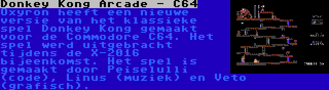 Donkey Kong Arcade - C64 | Oxyron heeft een nieuwe versie van het klassieke spel Donkey Kong gemaakt voor de Commodore C64. Het spel werd uitgebracht tijdens de X-2016 bijeenkomst. Het spel is gemaakt door Peiselulli (code), Linus (muziek) en Veto (grafisch).
