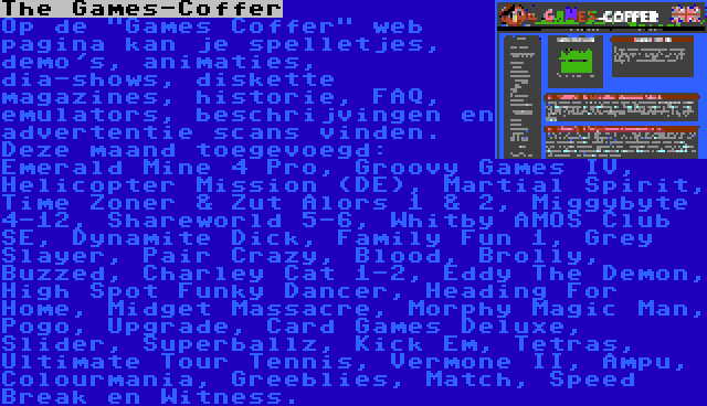 The Games-Coffer | Op de Games Coffer web pagina kan je spelletjes, demo's, animaties, dia-shows, diskette magazines, historie, FAQ, emulators, beschrijvingen en advertentie scans vinden. Deze maand toegevoegd: Emerald Mine 4 Pro, Groovy Games IV, Helicopter Mission (DE), Martial Spirit, Time Zoner & Zut Alors 1 & 2, Miggybyte 4-12, Shareworld 5-6, Whitby AMOS Club SE, Dynamite Dick, Family Fun 1, Grey Slayer, Pair Crazy, Blood, Brolly, Buzzed, Charley Cat 1-2, Eddy The Demon, High Spot Funky Dancer, Heading For Home, Midget Massacre, Morphy Magic Man, Pogo, Upgrade, Card Games Deluxe, Slider, Superballz, Kick Em, Tetras, Ultimate Tour Tennis, Vermone II, Ampu, Colourmania, Greeblies, Match, Speed Break en Witness.