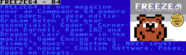 FREEZE64 - 04 | FREEZE64 is een magazine voor de Commodore 64 gamers en coders. In deze editie: Graham Axten (The bear essentials), Coder's Corner: John Darnell, Kane 1&2 and Dragon's Lair. Games in the making, Game Ending focus: Flimbo's Quest - System 3, Next level: Henry's house - English Software. Pokes, Codes en Cheats.