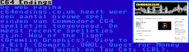 C64 Endings | De web pagina c64endings.co.uk heeft weer een aantal nieuwe spel einden van Commodore C64 spelletjes toegevoegd. De meest recente spelletjes zijn: Way of the Tiger (Gremlin Graphics), View to a Kill (Domark), UWOL, Quest for Money (The Mojon Twins) en Tau Ceti (CRL).