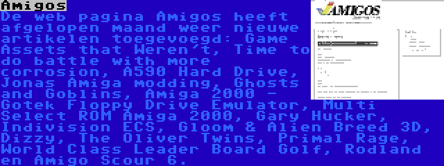 Amigos | De web pagina Amigos heeft afgelopen maand weer nieuwe artikelen toegevoegd: Game Assets that Weren't, Time to do battle with more corrosion, A590 Hard Drive, Jonas Amiga modding, Ghosts and Goblins, Amiga 2000 - Gotek Floppy Drive Emulator, Multi Select ROM Amiga 2000, Gary Hucker, Indivision ECS, Gloom & Alien Breed 3D, Dizzy, The Oliver Twins, Primal Rage, World Class Leader Board Golf, Rodland en Amigo Scour 6.