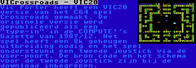 VICrossroads - VIC20 | Vic Porter heeft een VIC20 versie van het C64 spel Crossroads gemaakt. De originele versie werd gepubliceerd als een type-in in de COMPUTE!'s Gazette van 1987/12. Het spel heeft een 8k geheugen uitbreiding nodig en het spel ondersteund een tweede joystick via de user-poort. De bron code en het schema voor de tweede joystick zijn bij de download inbegrepen.