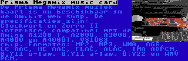 Prisma Megamix music card | De Prisma Megamix muziek kaart is nu beschikbaar in de Amikit web shop. De specificaties zijn: Clockport en Zorro II interface, compatibel met de Amiga A1200 T, A2000, A3000, A4000 en A4000T. VS1063 chip. Formaten: MP2, MP3, WMA, OGG, LC-AAC, HE-AAC, FLAC, ALAC, IMA ADPCM, G.711 u-law, G.711 a-law, G.722 en WAV PCM.