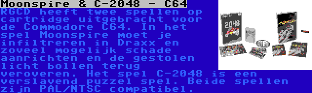 Moonspire & C-2048 - C64 | RGCD heeft twee spellen op cartridge uitgebracht voor de Commodore C64. In het spel Moonspire moet je infiltreren in Draxx en zoveel mogelijk schade aanrichten en de gestolen licht bollen terug veroveren. Het spel C-2048 is een verslavend puzzel spel. Beide spellen zijn PAL/NTSC compatibel.