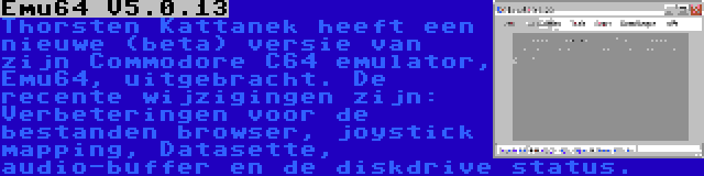 Emu64 V5.0.13 | Thorsten Kattanek heeft een nieuwe (beta) versie van zijn Commodore C64 emulator, Emu64, uitgebracht. De recente wijzigingen zijn: Verbeteringen voor de bestanden browser, joystick mapping, Datasette, audio-buffer en de diskdrive status.