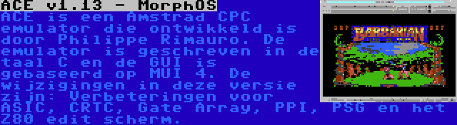 ACE v1.13 - MorphOS | ACE is een Amstrad CPC emulator die ontwikkeld is door Philippe Rimauro. De emulator is geschreven in de taal C en de GUI is gebaseerd op MUI 4. De wijzigingen in deze versie zijn: Verbeteringen voor ASIC, CRTC, Gate Array, PPI, PSG en het Z80 edit scherm.