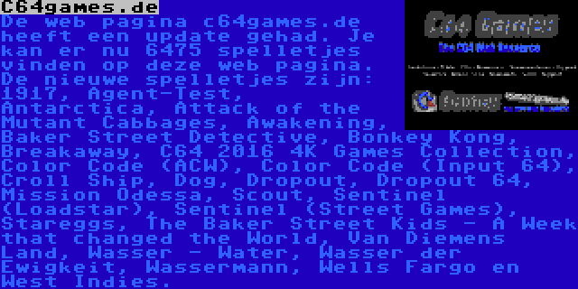 C64games.de | De web pagina c64games.de heeft een update gehad. Je kan er nu 6475 spelletjes vinden op deze web pagina. De nieuwe spelletjes zijn: 1917, Agent-Test, Antarctica, Attack of the Mutant Cabbages, Awakening, Baker Street Detective, Bonkey Kong, Breakaway, C64 2016 4K Games Collection, Color Code (ACW), Color Code (Input 64), Croll Ship, Dog, Dropout, Dropout 64, Mission Odessa, Scout, Sentinel (Loadstar), Sentinel (Street Games), Stareggs, The Baker Street Kids - A Week that changed the World, Van Diemens Land, Wasser - Water, Wasser der Ewigkeit, Wassermann, Wells Fargo en West Indies.