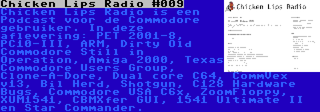 Chicken Lips Radio #009 | Chicken Lips Radio is een Podcast voor de Commodore gebruiker. In deze aflevering: PET 2001-8, PC10-III, ARM, Dirty Old Commodore Still in Operation, Amiga 2000, Texas Commodore Users Group, Clone-A-Dore, Dual core C64, CommVex v13, Bil Herd, Shotgun, C128 Hardware Bugs, Commodore USA C6x, ZoomFloppy, XUM1541, CBMXfer GUI, 1541 Ultimate II en Star Commander.