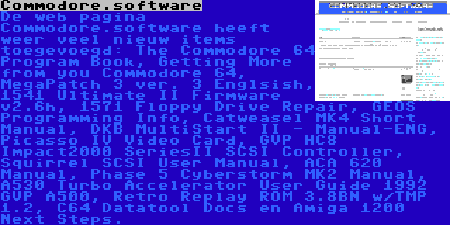 Commodore.software | De web pagina Commodore.software heeft weer veel nieuw items toegevoegd: The Commodore 64 Program Book, Getting More from you Commodore 64, MegaPatch 3 ver. 3 Englsish, 1541 Ultimate II Firmware v2.6h, 1571 Floppy Drive Repair, GEOS Programming Info, Catweasel MK4 Short Manual, DKB MultiStart II - Manual-ENG, Picasso IV Video Card, GVP HC8 Impact2000 SeriesII SCSI Controller, Squirrel SCSI User Manual, ACA 620 Manual, Phase 5 Cyberstorm MK2 Manual, A530 Turbo Accelerator User Guide 1992 GVP A500, Retro Replay ROM 3.8BN w/TMP 1.2, C64 Datatool Docs en Amiga 1200 Next Steps.