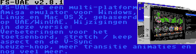 FS-UAE v2.8.1 | FS-UAE is een multi-platform Amiga emulator voor Windows, Linux en Mac OS X, gebaseerd op UAE/WinUAE. Wijzigingen in deze versie: Verbeteringen voor het toetsenbord, stretch / keep aspect en de V-Sync keuze-knop, meer transitie animaties en nog veel meer.