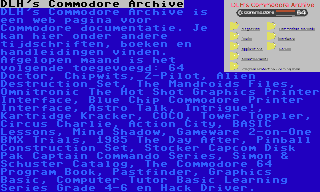 DLH's Commodore Archive | DLH's Commodore Archive is een web pagina voor Commodore documentatie. Je kan hier onder andere tijdschriften, boeken en handleidingen vinden. Afgelopen maand is het volgende toegevoegd: 64 Doctor, Chipwits, Z-Pilot, Alien Destruction Set, The Mandroids Files, Omnitronic The Hot Shot Graphics Printer Interface, Blue Chip Commodore Printer Interface, Astro Talk, Intrigue!, Kartridge Kracker, COCO, Tower Toppler, Circus Charlie, Action City, BASIC Lessons, Mind Shadow, Gameware 2-on-One BMX Trials, 1985 The Day After, Pinball Construction Set, Stocker Capcom Disk Pak Captain Commando Series, Simon & Schuster Catalog, The Commodore 64 Program Book, Pastfinder, Graphics Basic, Computer Tutor Basic Learning Series Grade 4-6 en Hack Driver.