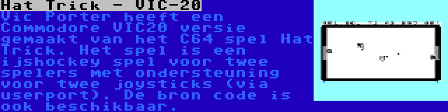 Hat Trick - VIC-20 | Vic Porter heeft een Commodore VIC20 versie gemaakt van het C64 spel Hat Trick. Het spel is een ijshockey spel voor twee spelers met ondersteuning voor twee joysticks (via userport). De bron code is ook beschikbaar.