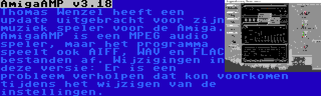 AmigaAMP v3.18 | Thomas Wenzel heeft een update uitgebracht voor zijn muziek speler voor de Amiga. AmigaAMP is een MPEG audio speler, maar het programma speelt ook AIFF, WAV en FLAC bestanden af. Wijzigingen in deze versie: Er is een probleem verholpen dat kon voorkomen tijdens het wijzigen van de instellingen.