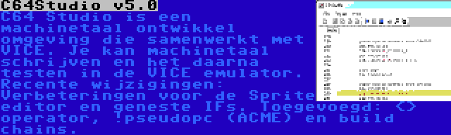 C64Studio v5.0 | C64 Studio is een machinetaal ontwikkel omgeving die samenwerkt met VICE. Je kan machinetaal schrijven en het daarna testen in de VICE emulator. Recente wijzigingen: Verbeteringen voor de Sprite editor en geneste IFs. Toegevoegd: <> operator, !pseudopc (ACME) en build chains.