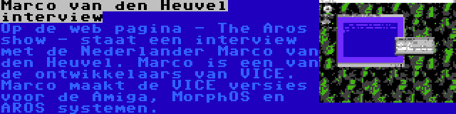 Marco van den Heuvel interview | Op de web pagina - The Aros show - staat een interview met de Nederlander Marco van den Heuvel. Marco is een van de ontwikkelaars van VICE. Marco maakt de VICE versies voor de Amiga, MorphOS en AROS systemen.