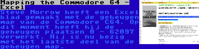 Mapping the Commodore 64 - Excel | Steve Morrow heeft een Excel blad gemaakt met de geheugen map van de Commodore C64. Op dit moment heeft hij de geheugen plaatsen 0 - 62097 verwerkt. Hij is nu bezig met het laatste deel van de geheugen map.