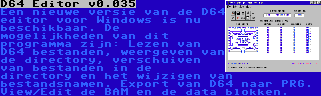 D64 Editor v0.035 | Een nieuwe versie van de D64 editor voor Windows is nu beschikbaar. De mogelijkheden van dit programma zijn: Lezen van D64 bestanden, weergeven van de directory, verschuiven van bestanden in de directory en het wijzigen van bestandsnamen. Export van D64 naar PRG. View/Edit de BAM en de data blokken.