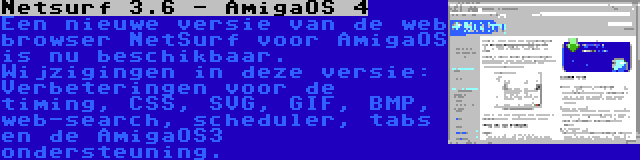 Netsurf 3.6 - AmigaOS 4 | Een nieuwe versie van de web browser NetSurf voor AmigaOS is nu beschikbaar. Wijzigingen in deze versie: Verbeteringen voor de timing, CSS, SVG, GIF, BMP, web-search, scheduler, tabs en de AmigaOS3 ondersteuning.