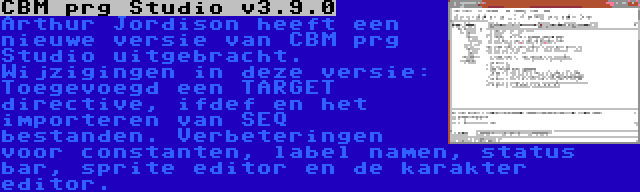 CBM prg Studio v3.9.0 | Arthur Jordison heeft een nieuwe versie van CBM prg Studio uitgebracht. Wijzigingen in deze versie: Toegevoegd een TARGET directive, ifdef en het importeren van SEQ bestanden. Verbeteringen voor constanten, label namen, status bar, sprite editor en de karakter editor.