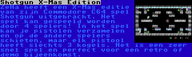 Shotgun X-Mas Edition | ZeHa heeft een X-Mas editie van zijn Commodore C64 spel Shotgun uitgebracht. Het spel kan gespeeld worden door 4 spelers! In het spel kan je pistolen verzamelen en op de andere spelers schieten, maar elk pistool heeft slechts 3 kogels. Het is een zeer snel spel en perfect voor een retro of demo bijeenkomst.